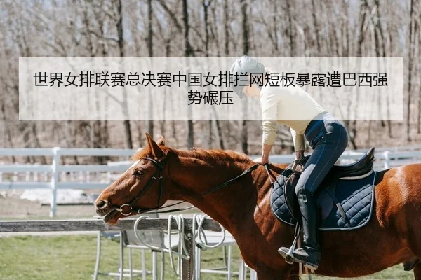 世界女排联赛总决赛中国女排拦网短板暴露遭巴西强势碾压